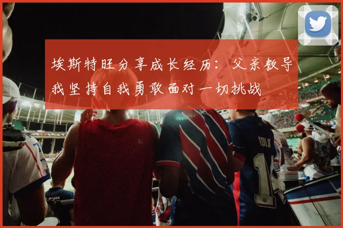 埃斯特旺分享成长经历：父亲教导我坚持自我勇敢面对一切挑战