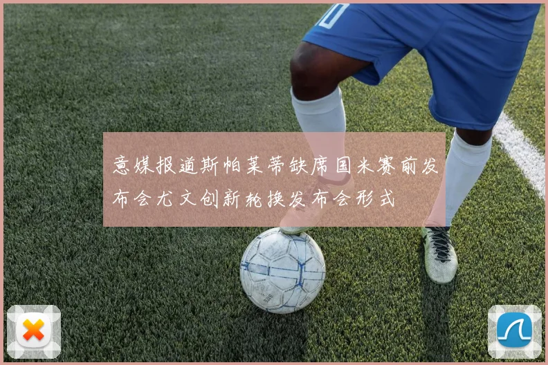 意媒报道斯帕莱蒂缺席国米赛前发布会尤文创新轮换发布会形式