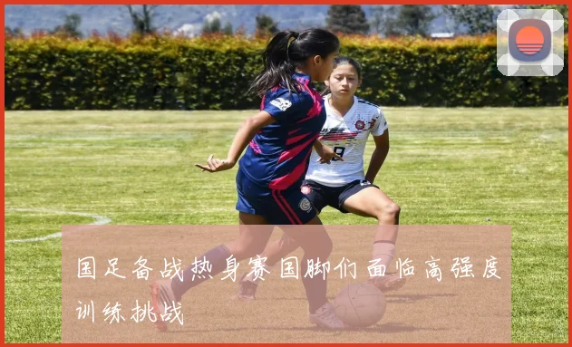 国足备战热身赛国脚们面临高强度训练挑战