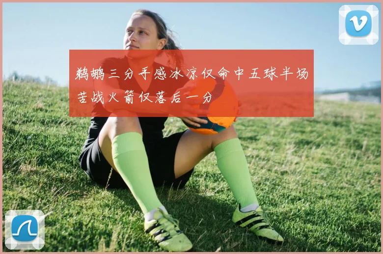 鹈鹕三分手感冰凉仅命中五球半场苦战火箭仅落后一分