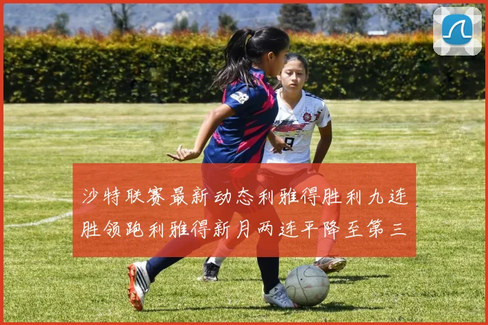 沙特联赛最新动态利雅得胜利九连胜领跑利雅得新月两连平降至第三位