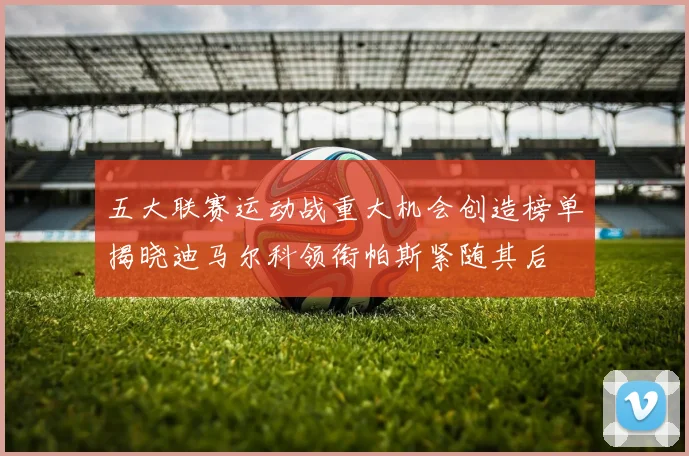 五大联赛运动战重大机会创造榜单揭晓迪马尔科领衔帕斯紧随其后