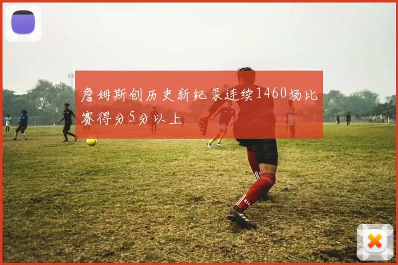 詹姆斯创历史新纪录连续1460场比赛得分5分以上