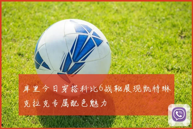 库里今日穿搭科比6战靴展现凯特琳克拉克专属配色魅力