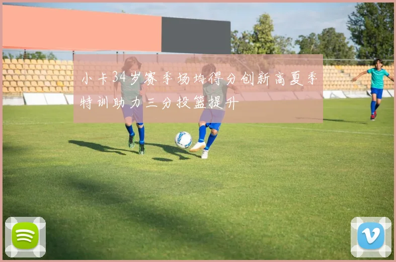 小卡34岁赛季场均得分创新高夏季特训助力三分投篮提升