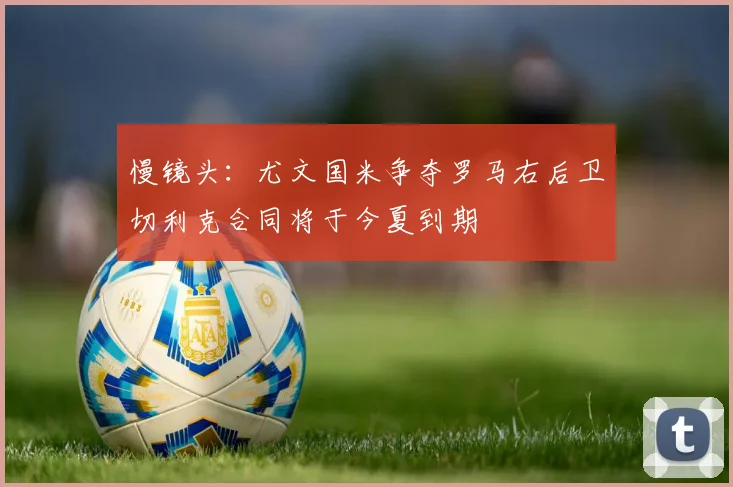 慢镜头：尤文国米争夺罗马右后卫切利克合同将于今夏到期