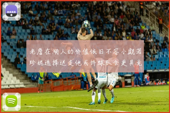 老詹在湖人的价值依旧不容小觑若珍妮选择送走他或许球队会更具竞争力