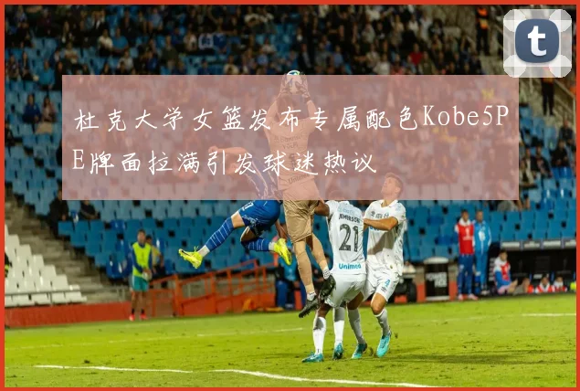 杜克大学女篮发布专属配色Kobe5PE牌面拉满引发球迷热议
