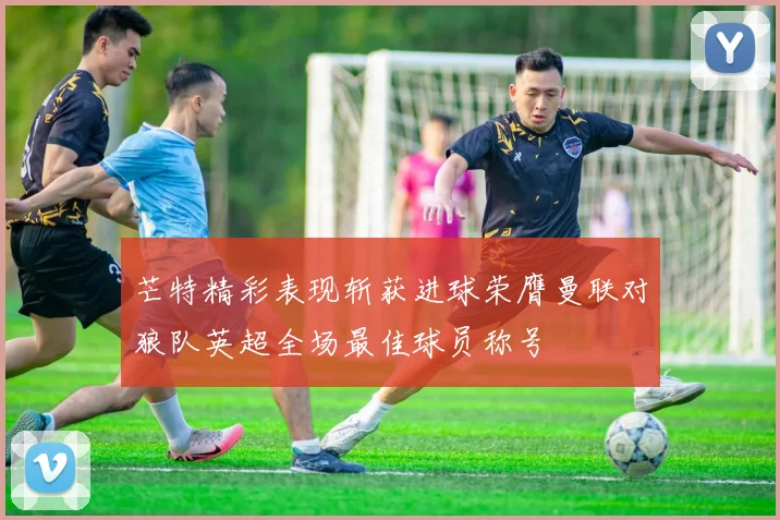 芒特精彩表现斩获进球荣膺曼联对狼队英超全场最佳球员称号