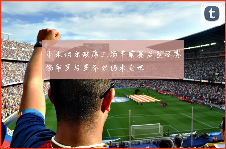 小米切尔缺席三场季前赛后重返赛场希罗与罗齐尔仍未合练