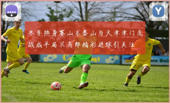 冬季热身赛山东泰山与天津津门虎战成平局买乌郎精彩进球引关注