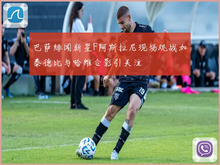 巴萨绯闻新星F阿斯拉尼现场观战加泰德比与哈维合影引关注
