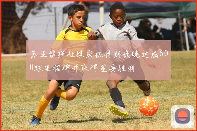 苏亚雷斯社媒庆祝特别夜晚达成600球里程碑并取得重要胜利