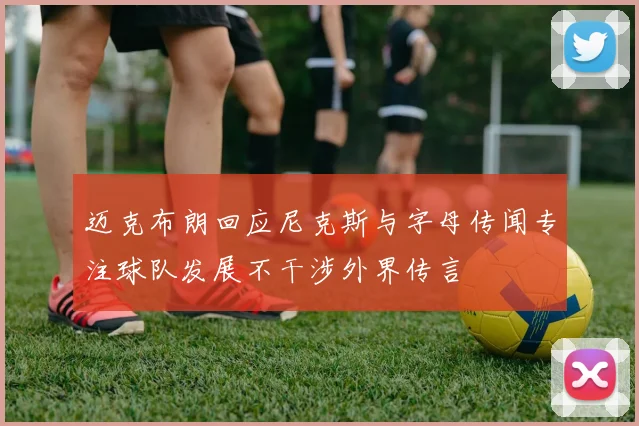 迈克布朗回应尼克斯与字母传闻专注球队发展不干涉外界传言