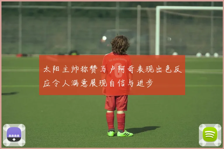 太阳主帅称赞马卢阿奇表现出色反应令人满意展现自信与进步