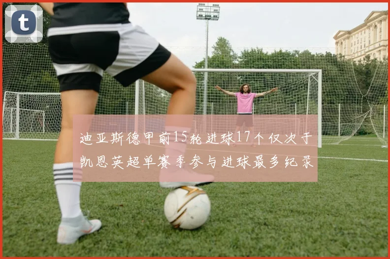 迪亚斯德甲前15轮进球17个仅次于凯恩英超单赛季参与进球最多纪录为18个