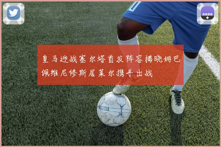 皇马迎战塞尔塔首发阵容揭晓姆巴佩维尼修斯居莱尔携手出战