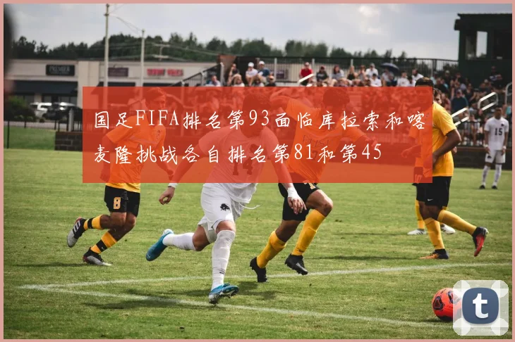 国足FIFA排名第93面临库拉索和喀麦隆挑战各自排名第81和第45