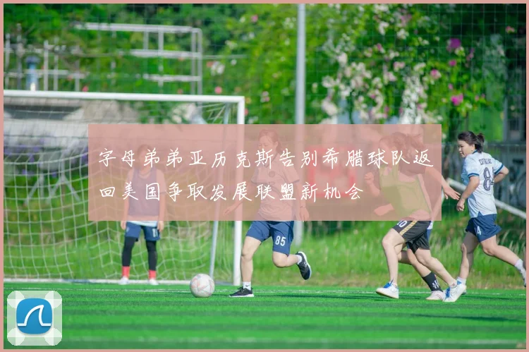 字母弟弟亚历克斯告别希腊球队返回美国争取发展联盟新机会