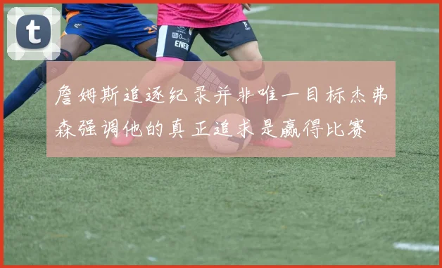 詹姆斯追逐纪录并非唯一目标杰弗森强调他的真正追求是赢得比赛