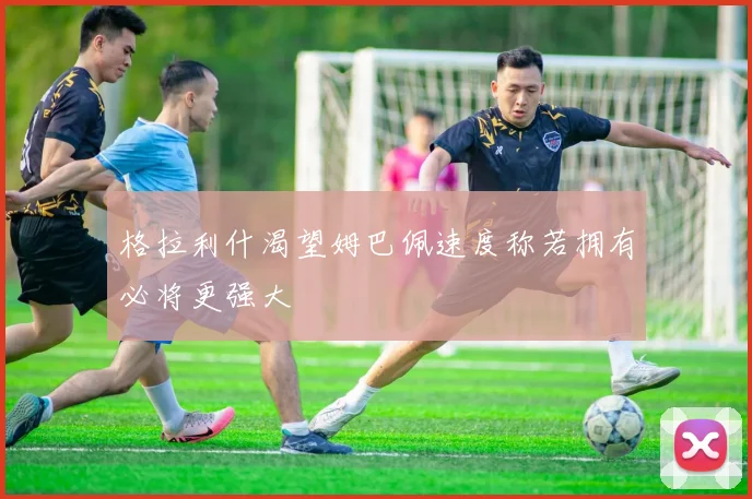 格拉利什渴望姆巴佩速度称若拥有必将更强大