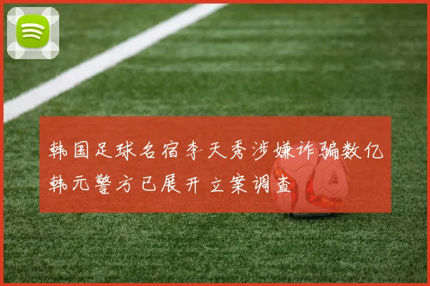 韩国足球名宿李天秀涉嫌诈骗数亿韩元警方已展开立案调查