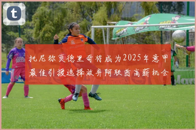 托尼称莫德里奇将成为2025年意甲最佳引援选择放弃阿联酋高薪机会