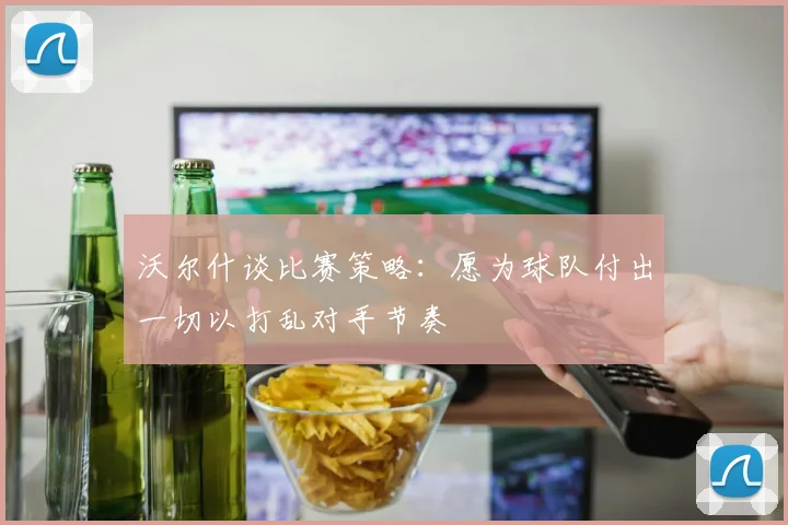 沃尔什谈比赛策略：愿为球队付出一切以打乱对手节奏
