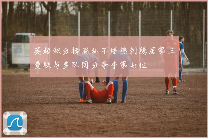 英超积分榜混乱不堪热刺稳居第三曼联与多队同分争夺第七位