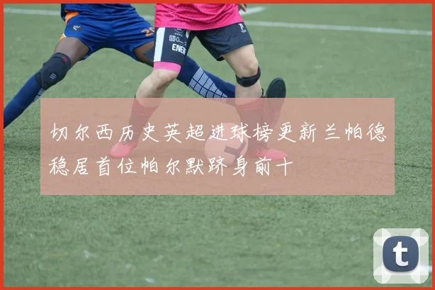 切尔西历史英超进球榜更新兰帕德稳居首位帕尔默跻身前十