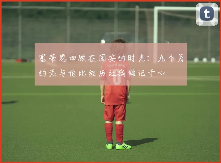 塞蒂恩回顾在国安的时光：九个月的无与伦比经历让我铭记于心