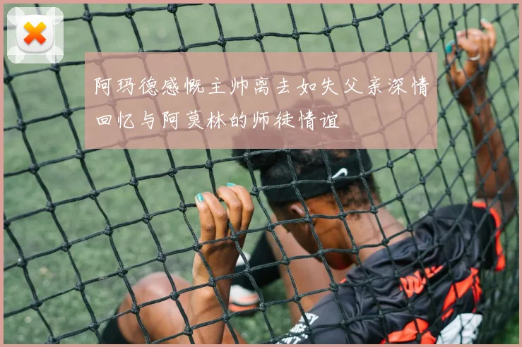 阿玛德感慨主帅离去如失父亲深情回忆与阿莫林的师徒情谊