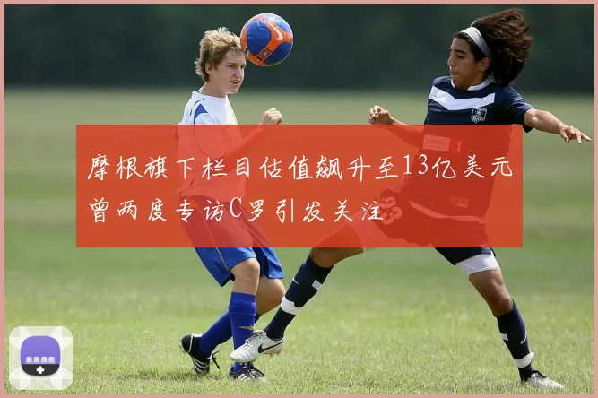 摩根旗下栏目估值飙升至13亿美元曾两度专访C罗引发关注