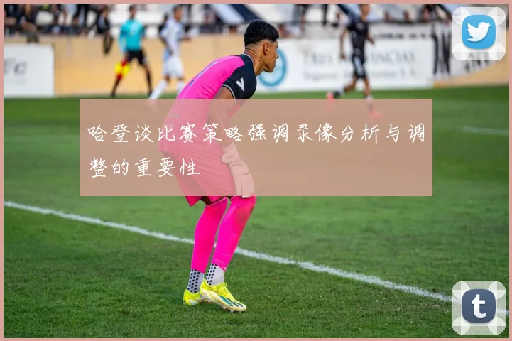 哈登谈比赛策略强调录像分析与调整的重要性