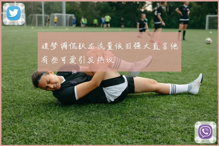 追梦调侃狄龙流量依旧强大直言他有些可爱引发热议