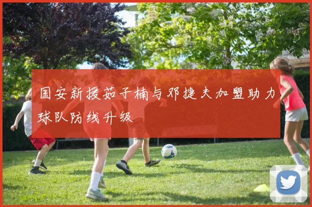 国安新援茹子楠与邓捷夫加盟助力球队防线升级