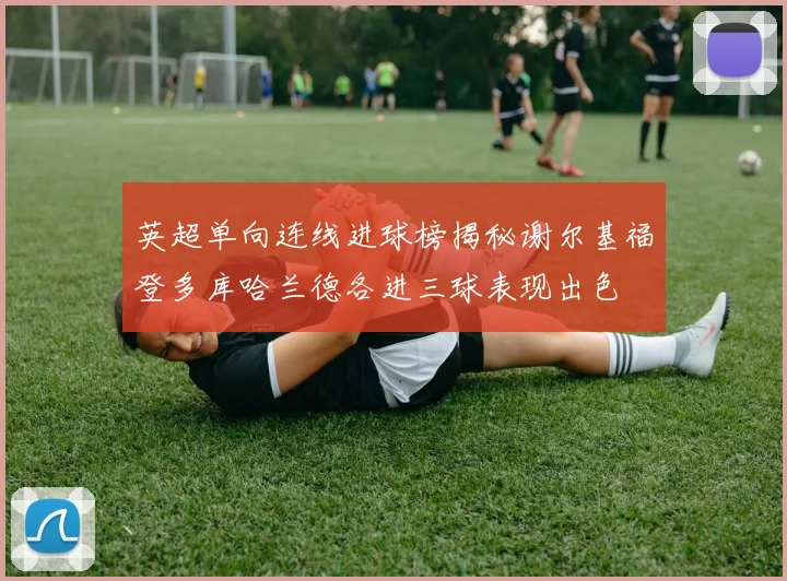 英超单向连线进球榜揭秘谢尔基福登多库哈兰德各进三球表现出色