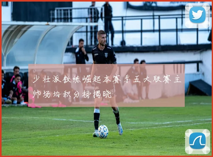 少壮派教练崛起本赛季五大联赛主帅场均积分榜揭晓