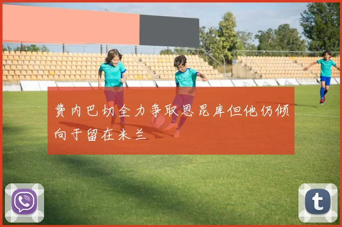 费内巴切全力争取恩昆库但他仍倾向于留在米兰