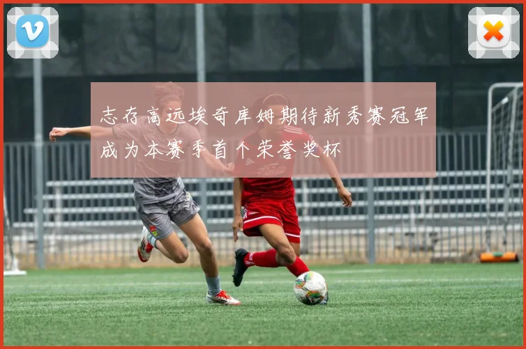 志存高远埃奇库姆期待新秀赛冠军成为本赛季首个荣誉奖杯